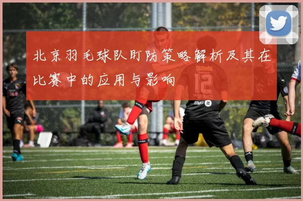 北京羽毛球队盯防策略解析及其在比赛中的应用与影响