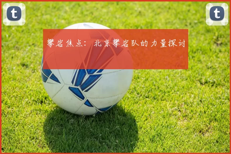 攀岩焦点：北京攀岩队的力量探讨