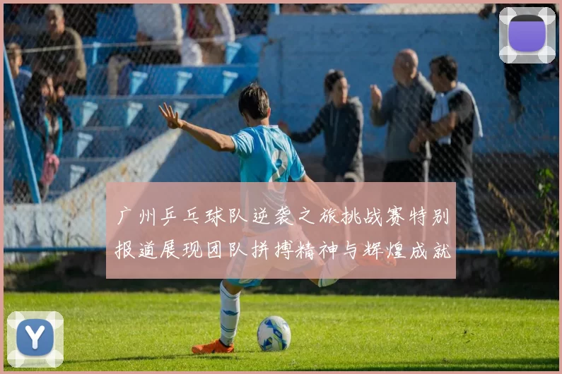 广州乒乓球队逆袭之旅挑战赛特别报道展现团队拼搏精神与辉煌成就