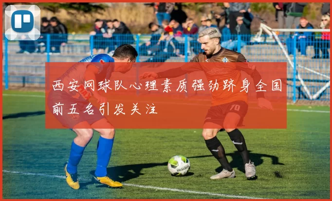 西安网球队心理素质强劲跻身全国前五名引发关注