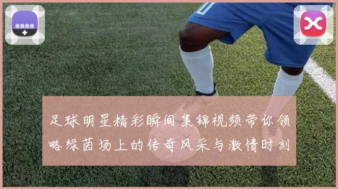 足球明星精彩瞬间集锦视频带你领略绿茵场上的传奇风采与激情时刻