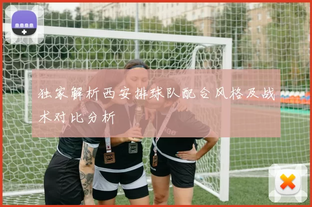 独家解析西安排球队配合风格及战术对比分析