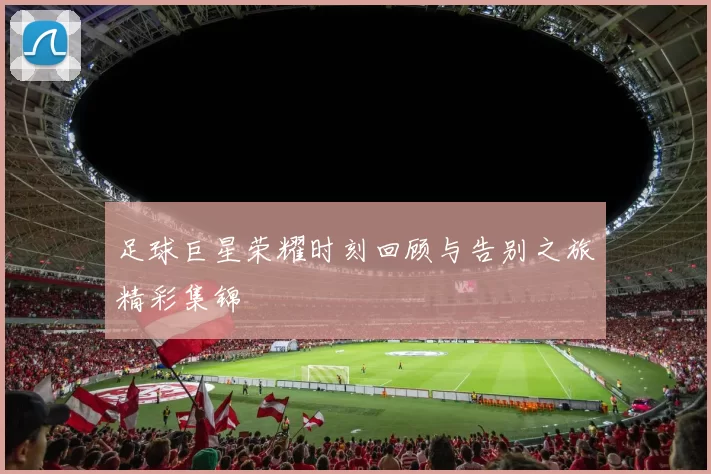 足球巨星荣耀时刻回顾与告别之旅精彩集锦