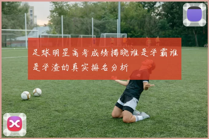 足球明星高考成绩揭晓谁是学霸谁是学渣的真实排名分析