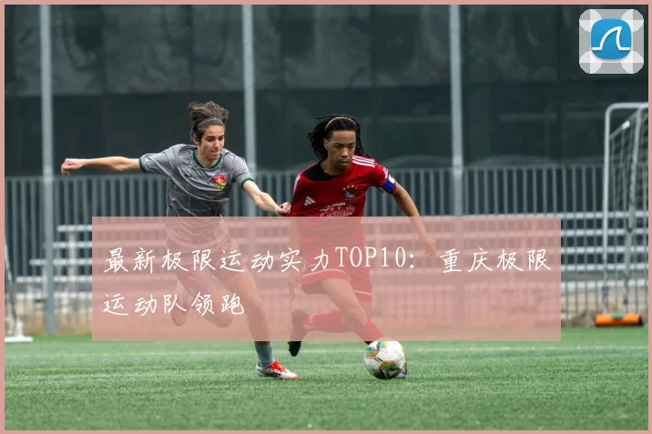 最新极限运动实力TOP10：重庆极限运动队领跑