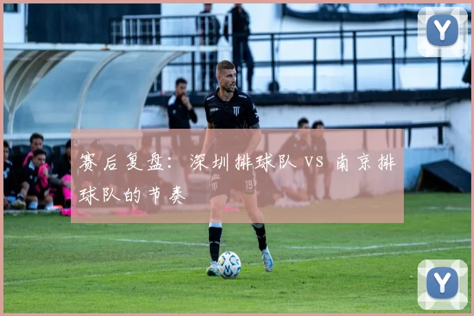 赛后复盘：深圳排球队 vs 南京排球队的节奏