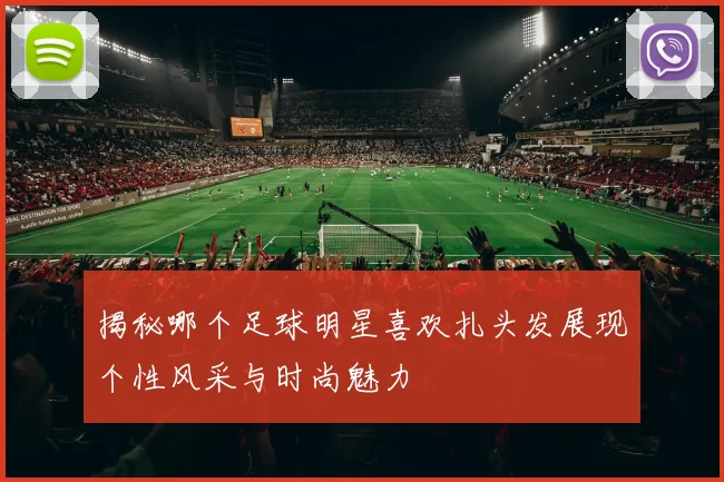 揭秘哪个足球明星喜欢扎头发展现个性风采与时尚魅力