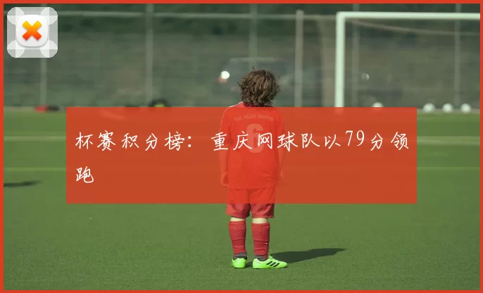 杯赛积分榜：重庆网球队以79分领跑